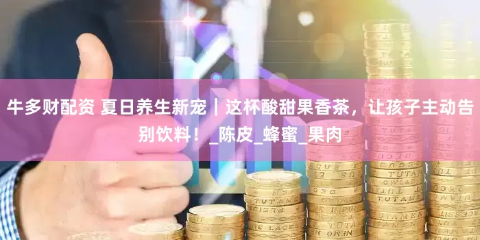 牛多财配资 夏日养生新宠｜这杯酸甜果香茶，让孩子主动告别饮料！_陈皮_蜂蜜_果肉