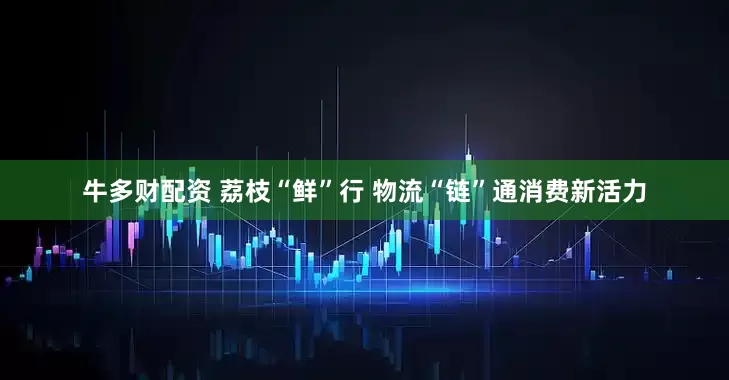 牛多财配资 荔枝“鲜”行 物流“链”通消费新活力