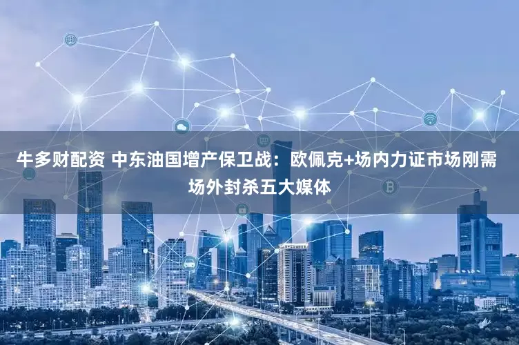 牛多财配资 中东油国增产保卫战：欧佩克+场内力证市场刚需 场外封杀五大媒体