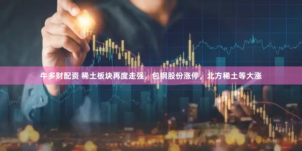牛多财配资 稀土板块再度走强，包钢股份涨停，北方稀土等大涨
