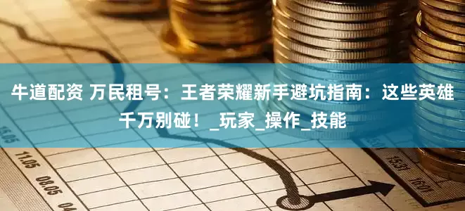 牛道配资 万民租号：王者荣耀新手避坑指南：这些英雄千万别碰！_玩家_操作_技能