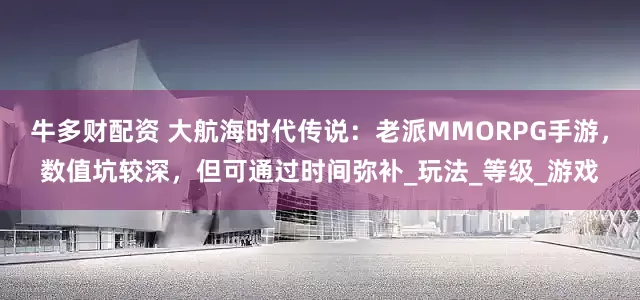 牛多财配资 大航海时代传说：老派MMORPG手游，数值坑较深，但可通过时间弥补_玩法_等级_游戏