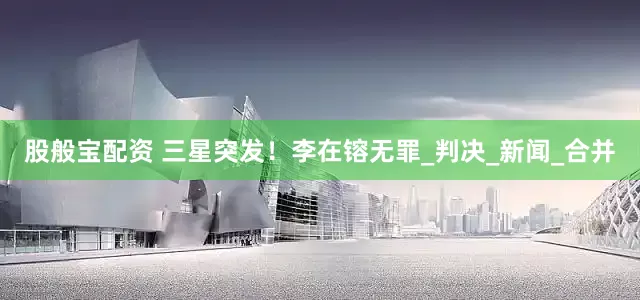 股般宝配资 三星突发！李在镕无罪_判决_新闻_合并