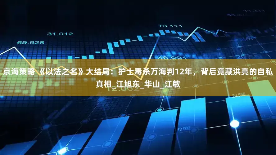 京海策略 《以法之名》大结局：护士毒杀万海判12年，背后竟藏洪亮的自私真相_江旭东_华山_江敏