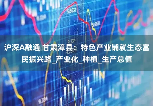 沪深A融通 甘肃漳县：特色产业铺就生态富民振兴路_产业化_种植_生产总值