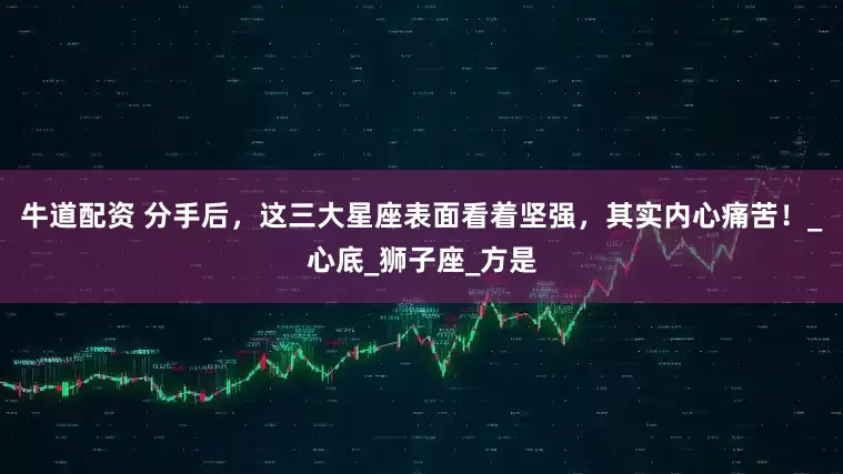 牛道配资 分手后，这三大星座表面看着坚强，其实内心痛苦！_心底_狮子座_方是