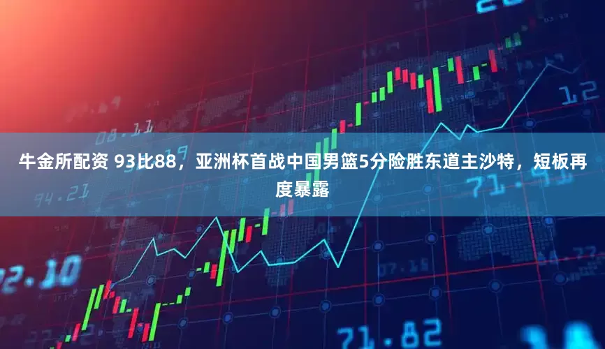 牛金所配资 93比88，亚洲杯首战中国男篮5分险胜东道主沙特，短板再度暴露