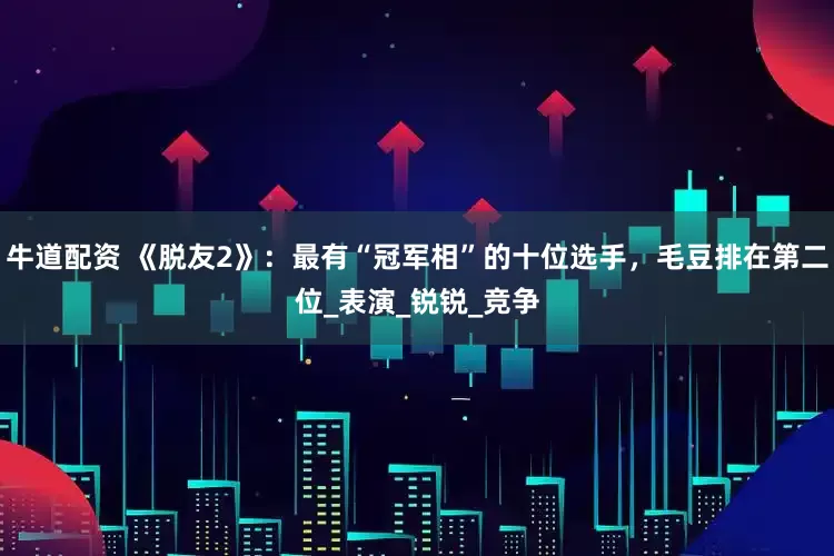 牛道配资 《脱友2》：最有“冠军相”的十位选手，毛豆排在第二位_表演_锐锐_竞争