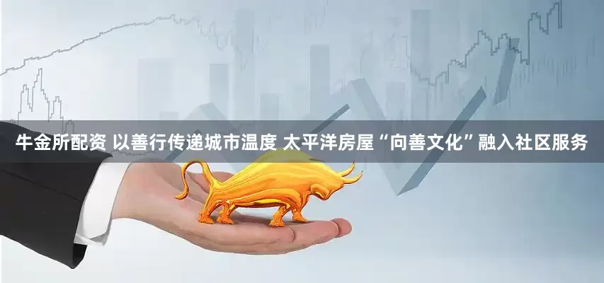 牛金所配资 以善行传递城市温度 太平洋房屋“向善文化”融入社区服务