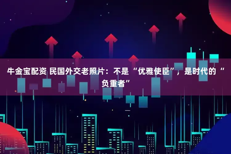 牛金宝配资 民国外交老照片：不是 “优雅使臣”，是时代的 “负重者”