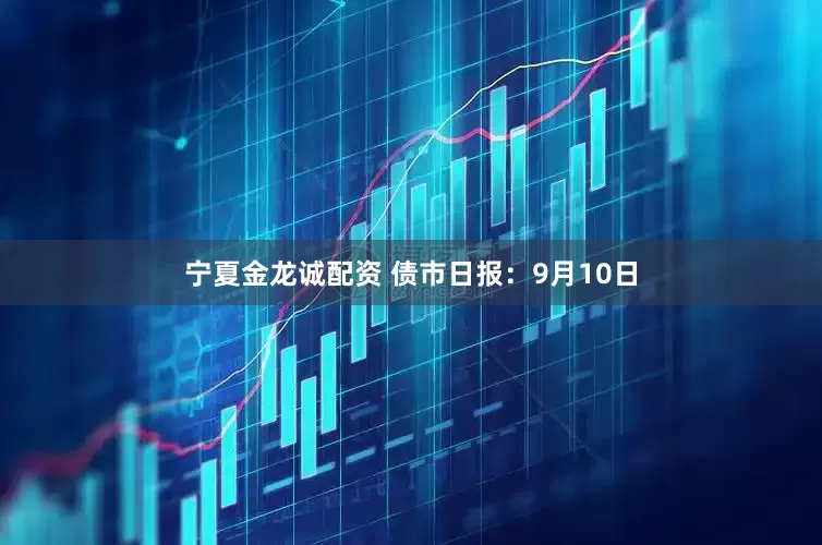 宁夏金龙诚配资 债市日报：9月10日