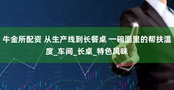 牛金所配资 从生产线到长餐桌 一碗面里的帮扶温度_车间_长桌_特色风味