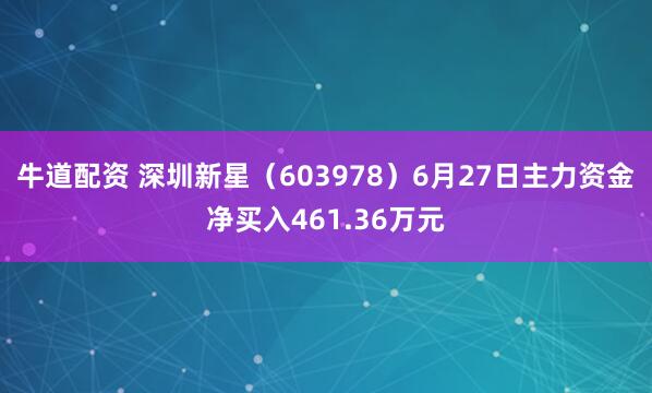 牛道配资 深圳新星（603978）6月27日主力资金净买入461.36万元