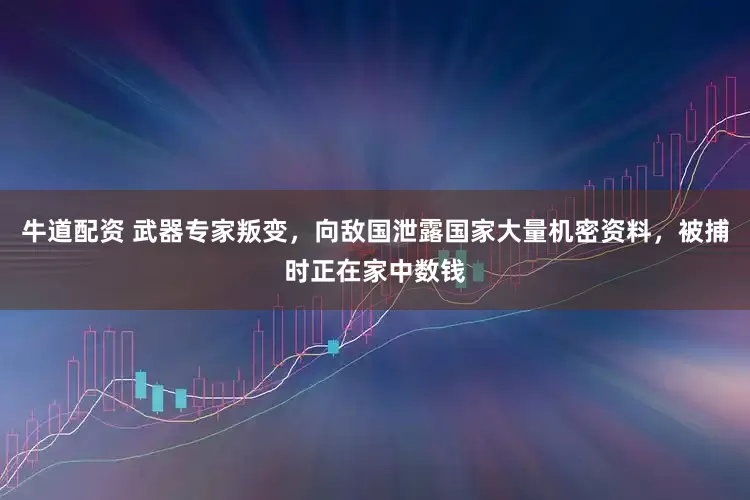 牛道配资 武器专家叛变，向敌国泄露国家大量机密资料，被捕时正在家中数钱