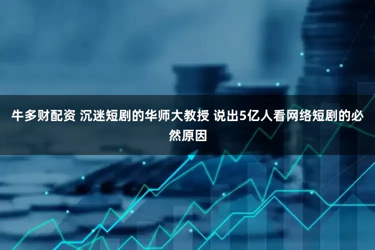 牛多财配资 沉迷短剧的华师大教授 说出5亿人看网络短剧的必然原因