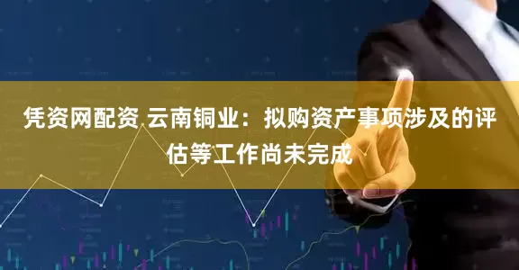 凭资网配资 云南铜业：拟购资产事项涉及的评估等工作尚未完成