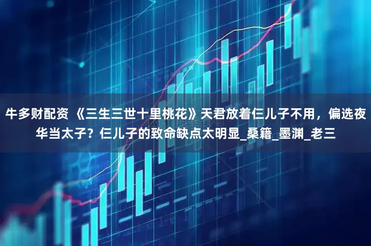 牛多财配资 《三生三世十里桃花》天君放着仨儿子不用,偏选夜华当太子?仨儿子的致命缺点太明显_桑籍_墨渊_老三