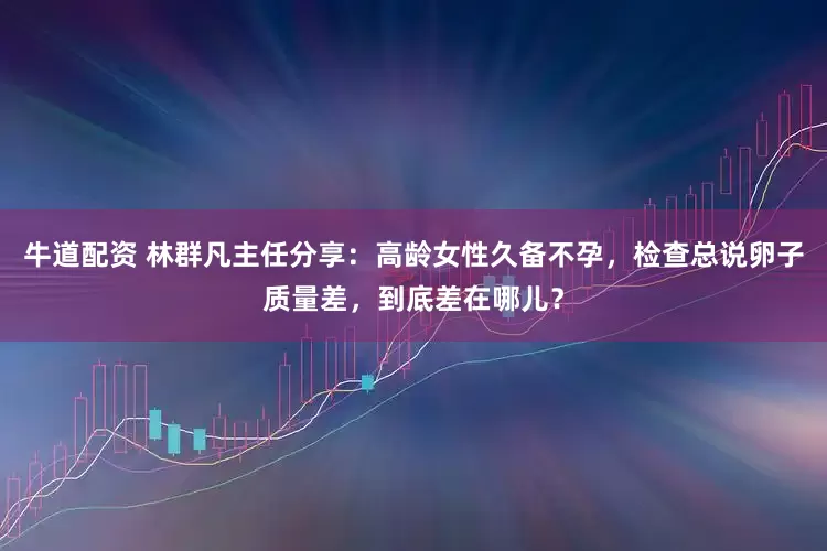 牛道配资 林群凡主任分享:高龄女性久备不孕,检查总说卵子质量差,到底差在哪儿?