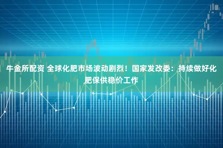 牛金所配资 全球化肥市场波动剧烈！国家发改委：持续做好化肥保供稳价工作